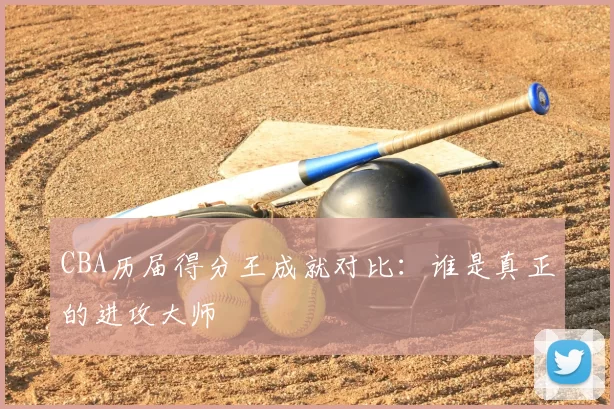 CBA历届得分王成就对比：谁是真正的进攻大师