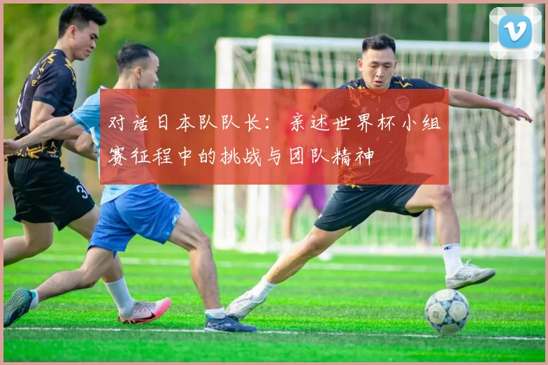 对话日本队队长：亲述世界杯小组赛征程中的挑战与团队精神