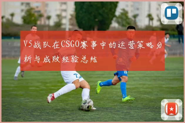 V5战队在CSGO赛事中的运营策略分析与成败经验总结