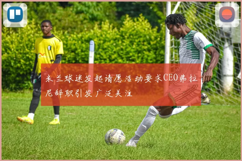 米兰球迷发起请愿活动要求CEO弗拉尼辞职引发广泛关注