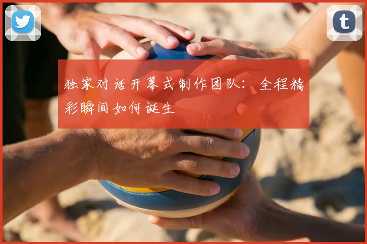 独家对话开幕式制作团队：全程精彩瞬间如何诞生