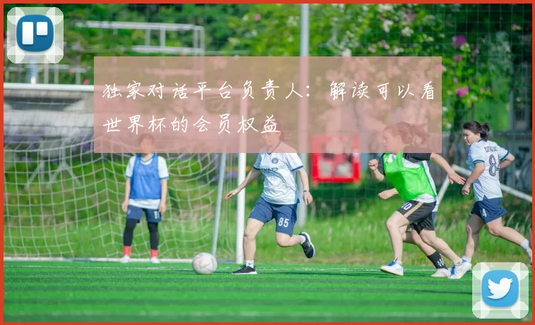 独家对话平台负责人：解读可以看世界杯的会员权益
