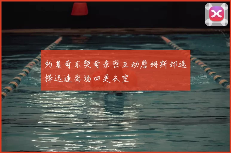 约基奇东契奇亲密互动詹姆斯却选择迅速离场回更衣室