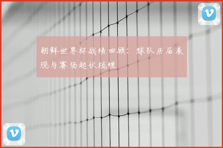 朝鲜世界杯战绩回顾:球队历届表现与赛场起伏梳理
