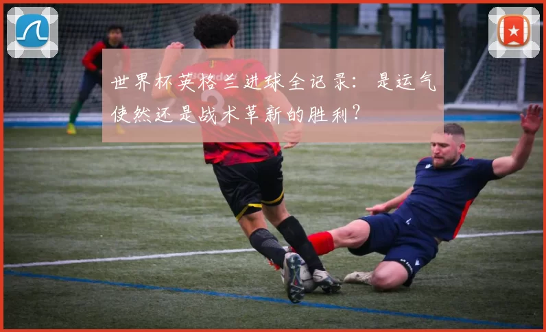 世界杯英格兰进球全记录:是运气使然还是战术革新的胜利?