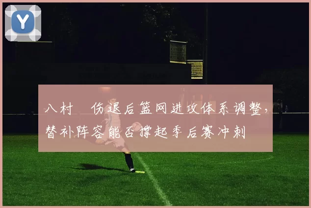 八村塁伤退后篮网进攻体系调整，替补阵容能否撑起季后赛冲刺