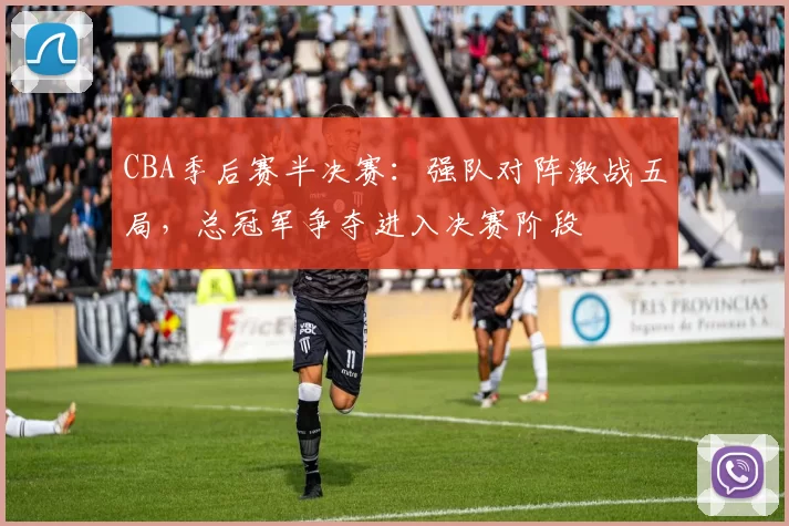 CBA季后赛半决赛：强队对阵激战五局，总冠军争夺进入决赛阶段
