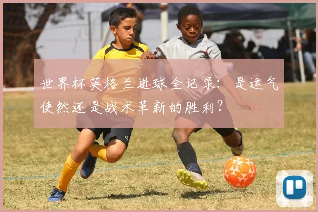 世界杯英格兰进球全记录：是运气使然还是战术革新的胜利？