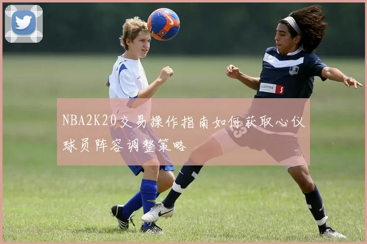 NBA2K20交易操作指南如何获取心仪球员阵容调整策略
