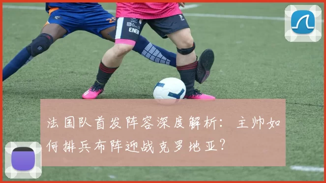 法国队首发阵容深度解析：主帅如何排兵布阵迎战克罗地亚？