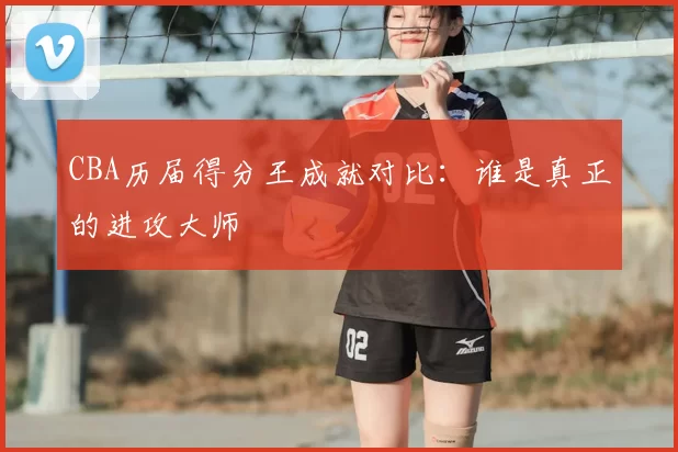 CBA历届得分王成就对比：谁是真正的进攻大师