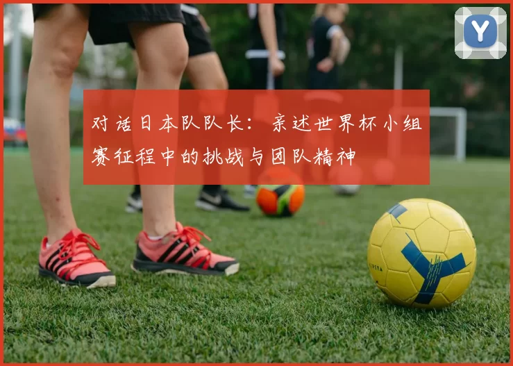 对话日本队队长：亲述世界杯小组赛征程中的挑战与团队精神