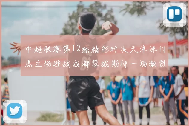 中超联赛第12轮精彩对决天津津门虎主场迎战成都蓉城期待一场激烈较量