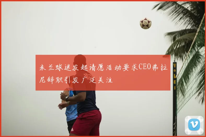 米兰球迷发起请愿活动要求CEO弗拉尼辞职引发广泛关注