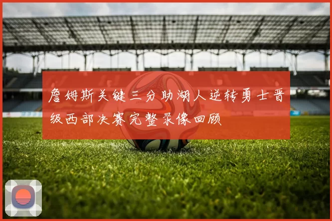 詹姆斯关键三分助湖人逆转勇士晋级西部决赛完整录像回顾