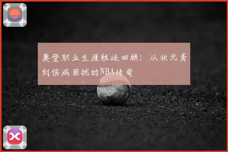 奥登职业生涯轨迹回顾:从状元秀到伤病困扰的NBA传奇