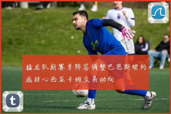 猛龙队新赛季阵容调整巴恩斯续约成核心西亚卡姆交易动向