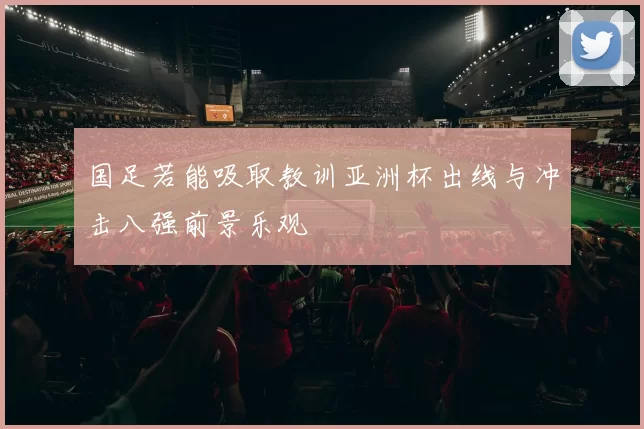 国足若能吸取教训亚洲杯出线与冲击八强前景乐观