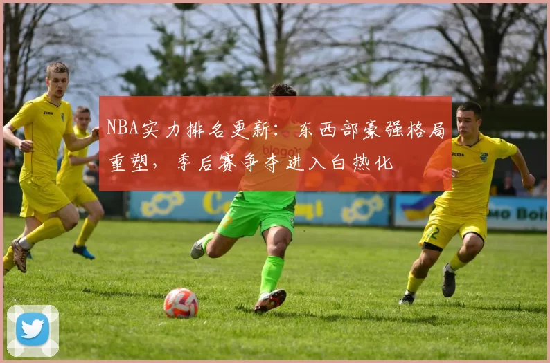 NBA实力排名更新：东西部豪强格局重塑，季后赛争夺进入白热化