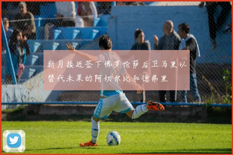 新月接近签下佛罗伦萨后卫马里以替代未果的阿切尔比和德弗里