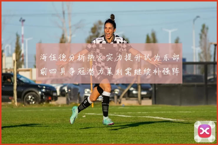 海伍德分析热火实力提升认为东部前四具争冠潜力莱利需继续补强阵容