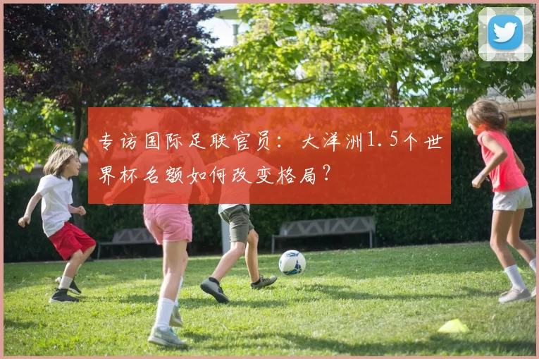 专访国际足联官员:大洋洲1.5个世界杯名额如何改变格局?