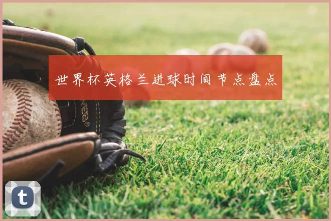 世界杯英格兰进球时间节点盘点