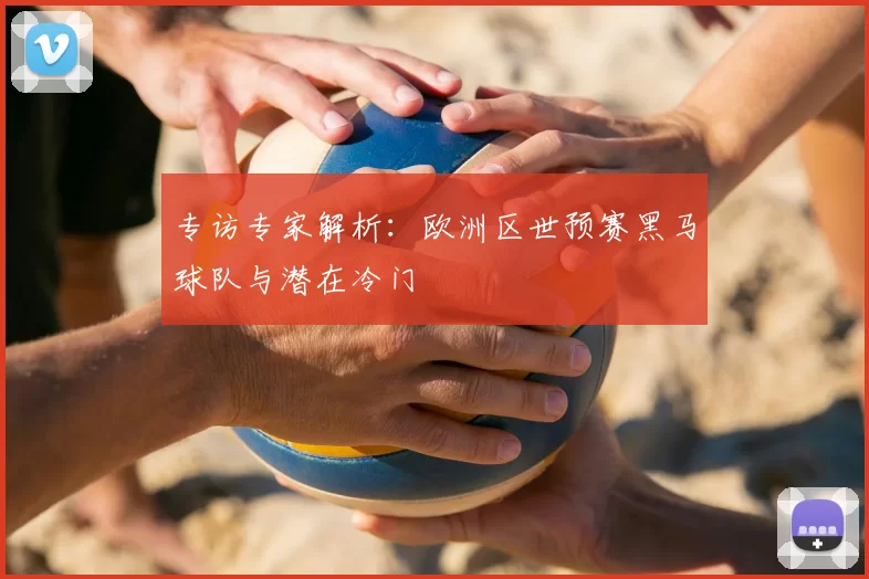 专访专家解析:欧洲区世预赛黑马球队与潜在冷门