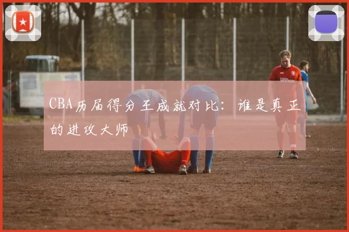 CBA历届得分王成就对比：谁是真正的进攻大师
