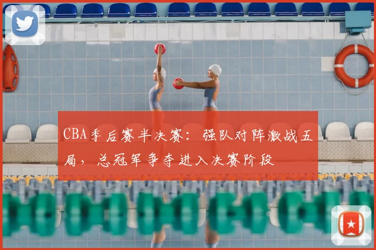 CBA季后赛半决赛:强队对阵激战五局,总冠军争夺进入决赛阶段