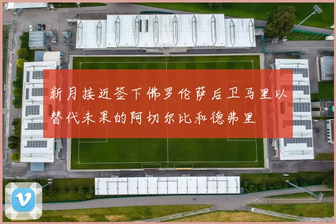 新月接近签下佛罗伦萨后卫马里以替代未果的阿切尔比和德弗里
