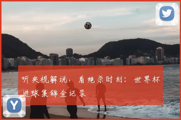 听央视解说，看绝杀时刻：世界杯进球集锦全记录