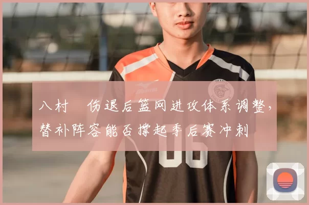 八村塁伤退后篮网进攻体系调整,替补阵容能否撑起季后赛冲刺