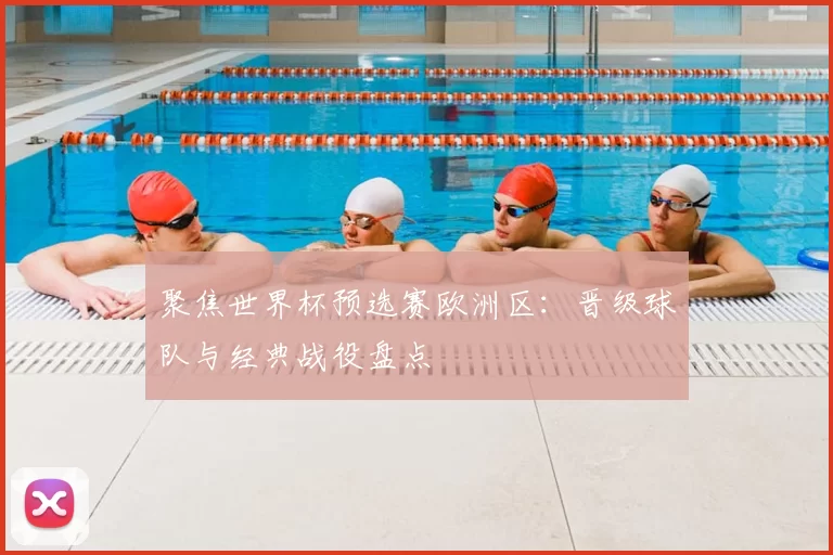聚焦世界杯预选赛欧洲区：晋级球队与经典战役盘点