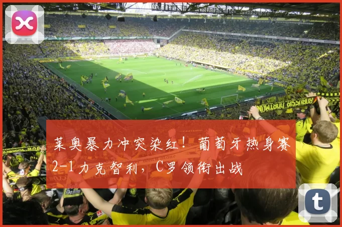 莱奥暴力冲突染红!葡萄牙热身赛2-1力克智利,C罗领衔出战
