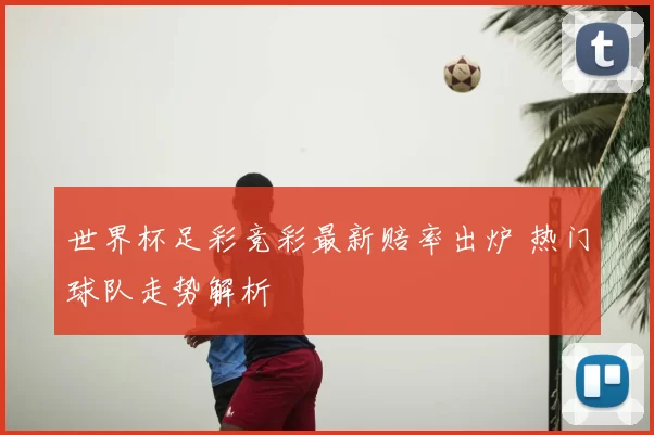 世界杯足彩竞彩最新赔率出炉 热门球队走势解析