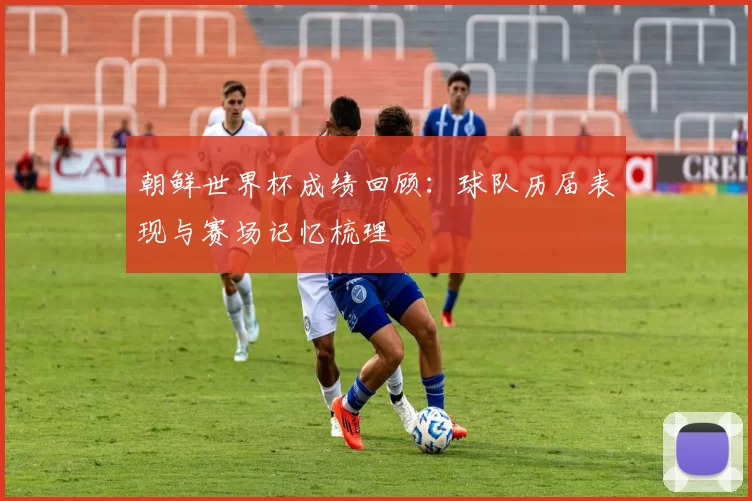 朝鲜世界杯成绩回顾:球队历届表现与赛场记忆梳理