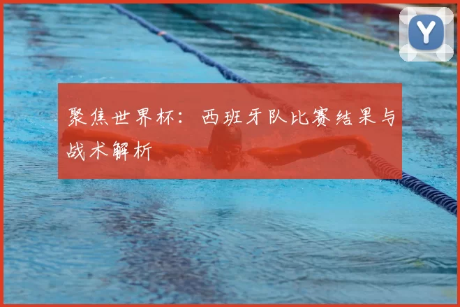 聚焦世界杯：西班牙队比赛结果与战术解析