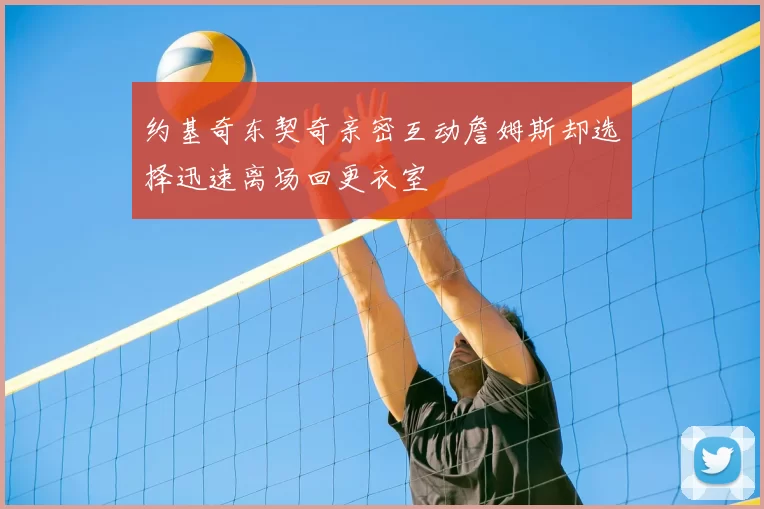 约基奇东契奇亲密互动詹姆斯却选择迅速离场回更衣室