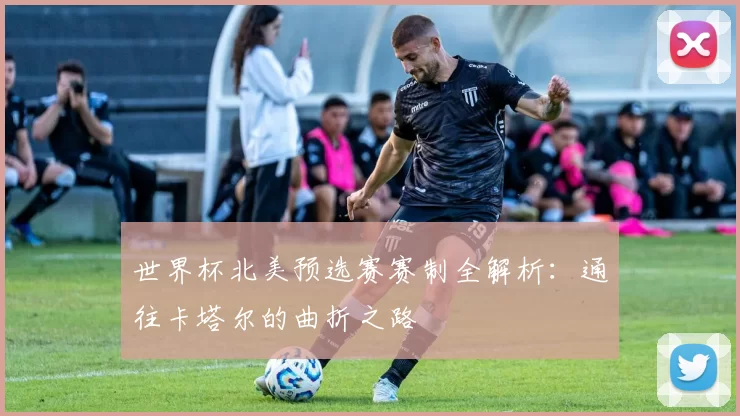 世界杯北美预选赛赛制全解析：通往卡塔尔的曲折之路