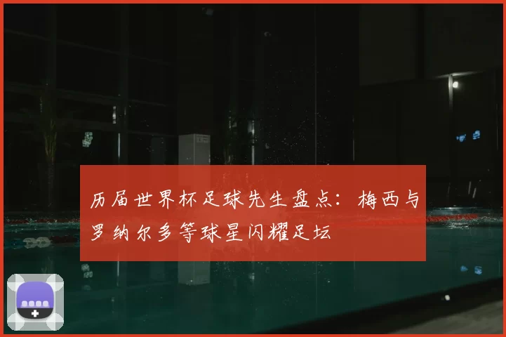 历届世界杯足球先生盘点:梅西与罗纳尔多等球星闪耀足坛