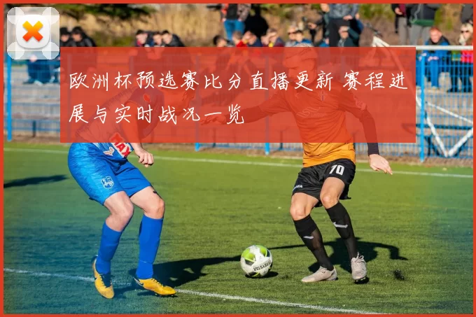 欧洲杯预选赛比分直播更新 赛程进展与实时战况一览