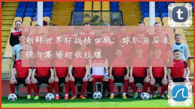 朝鲜世界杯战绩回顾:球队历届表现与赛场起伏梳理