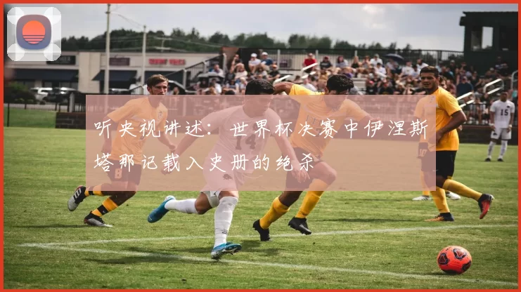 听央视讲述:世界杯决赛中伊涅斯塔那记载入史册的绝杀