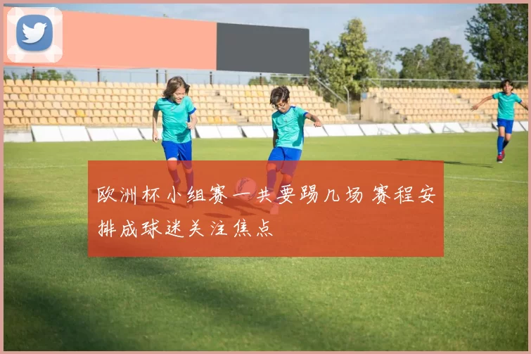 欧洲杯小组赛一共要踢几场 赛程安排成球迷关注焦点