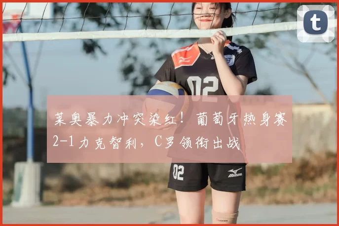 莱奥暴力冲突染红！葡萄牙热身赛2-1力克智利，C罗领衔出战