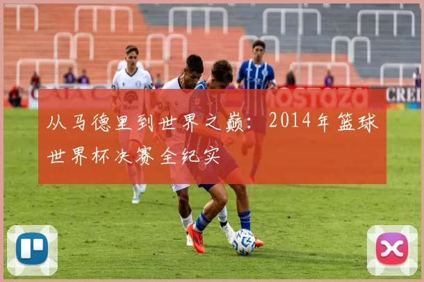 从马德里到世界之巅:2014年篮球世界杯决赛全纪实