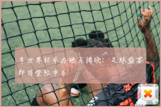 年世界杯举办地点揭晓:足球盛宴即将登陆中东