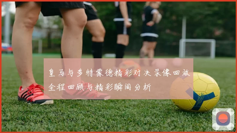 皇马与多特蒙德精彩对决录像回放全程回顾与精彩瞬间分析
