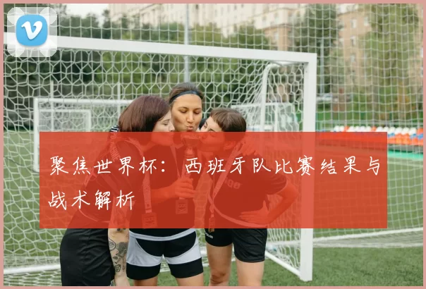 聚焦世界杯：西班牙队比赛结果与战术解析